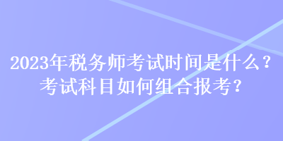 2023年稅務(wù)師考試時間是什么？考試科目如何組合報考？