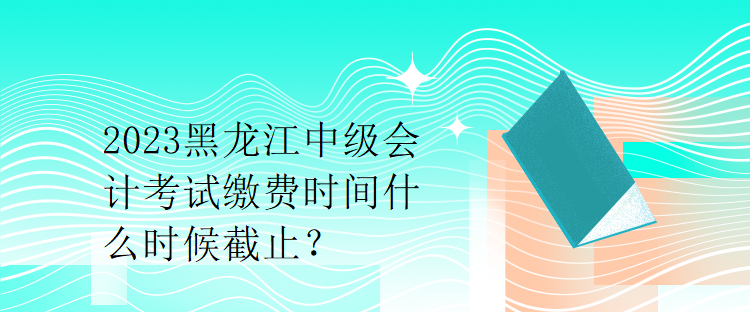 2023黑龍江中級會計考試?yán)U費(fèi)時間什么時候截止？