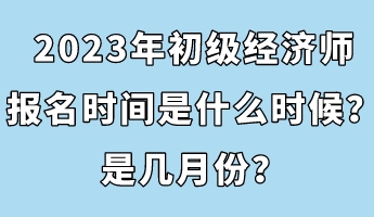 2023年初級經(jīng)濟(jì)師報名時間是什么時候？是幾月份？