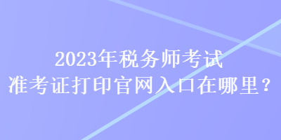 2023年稅務(wù)師考試準(zhǔn)考證打印官網(wǎng)入口在哪里？