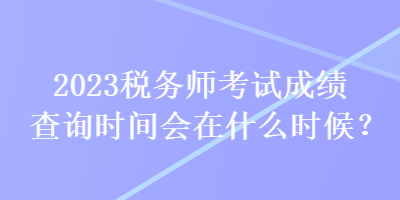 2023稅務(wù)師考試成績查詢時間會在什么時候？