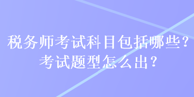 稅務(wù)師考試科目包括哪些？考試題型怎么出？