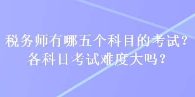 稅務(wù)師有哪五個科目的考試？各科目考試難度大嗎？