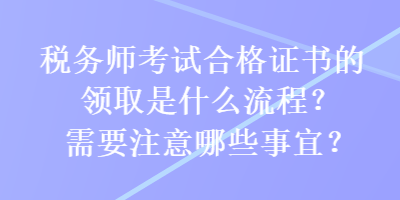 稅務(wù)師考試合格證書的領(lǐng)取是什么流程？需要注意哪些事宜？