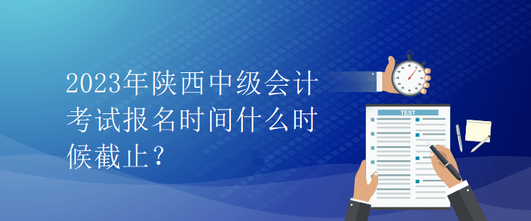 2023年陜西中級會計考試報名時間什么時候截止？