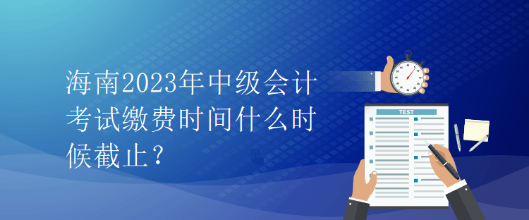 海南2023年中級會計(jì)考試?yán)U費(fèi)時(shí)間什么時(shí)候截止？