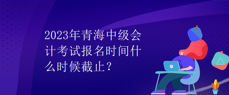 2023年青海中級會計考試報名時間什么時候截止？