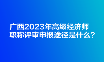 廣西2023年高級經(jīng)濟(jì)師職稱評審申報(bào)途徑是什么？