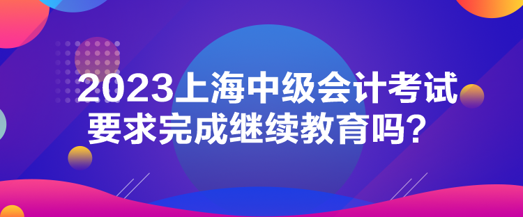 2023上海中級會計考試要求完成繼續(xù)教育嗎？