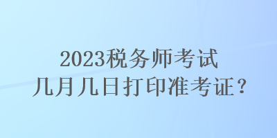 2023稅務(wù)師考試幾月幾日打印準(zhǔn)考證？