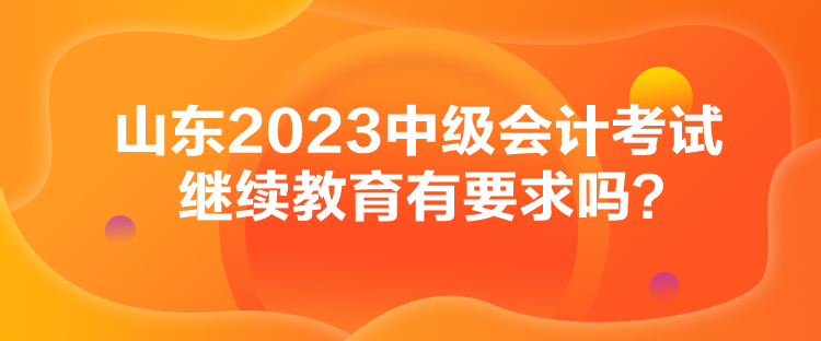 山東2023中級(jí)會(huì)計(jì)考試?yán)^續(xù)教育有要求嗎？