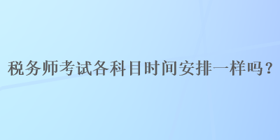 稅務(wù)師考試各科目時(shí)間安排一樣嗎？