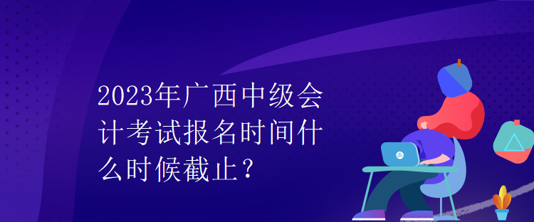 2023年廣西中級會計考試報名時間什么時候截止？