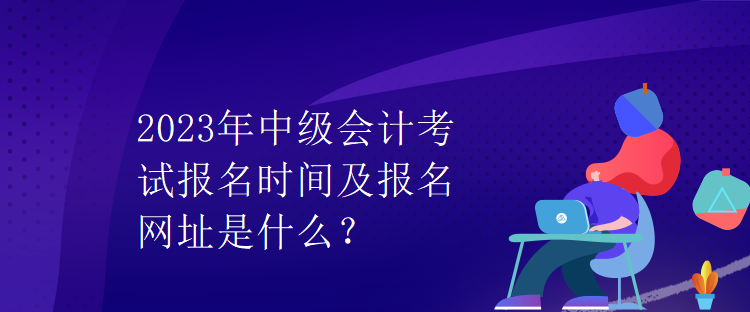 2023年中級會計考試報名時間及報名網(wǎng)址是什么？