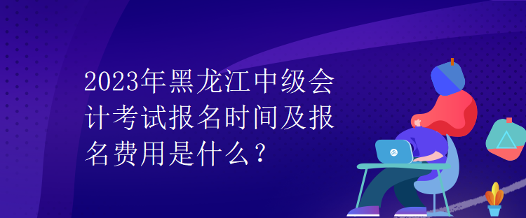 2023年黑龍江中級會計考試報名時間及報名費用是什么？