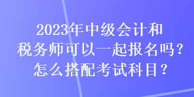 2023年中級會計(jì)和稅務(wù)師可以一起報名嗎？怎么搭配考試科目？