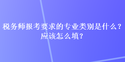 稅務(wù)師報考要求的專業(yè)類別是什么？應(yīng)該怎么填？