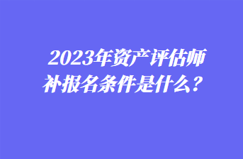 2023年資產(chǎn)評估師補報名條件是什么？