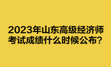 2023年山東高級經(jīng)濟(jì)師考試成績什么時候公布？