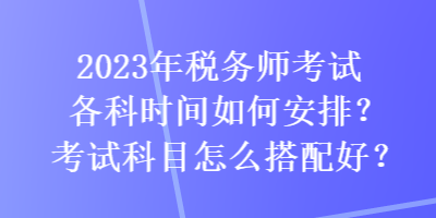 2023年稅務(wù)師考試各科時(shí)間如何安排？考試科目怎么搭配好？