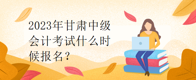 2023年甘肅中級(jí)會(huì)計(jì)考試什么時(shí)候報(bào)名？