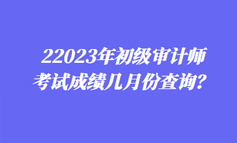 2023年初級審計師考試成績幾月份查詢？