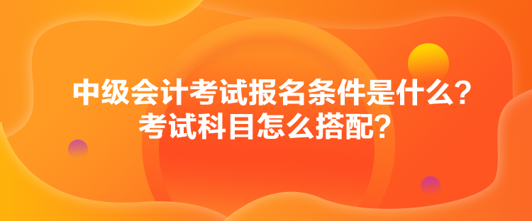 中級(jí)會(huì)計(jì)考試報(bào)名條件是什么？考試科目怎么搭配？