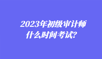 2023年初級(jí)審計(jì)師什么時(shí)間考試？