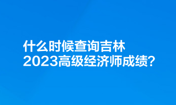 什么時候查詢吉林2023高級經(jīng)濟師成績？