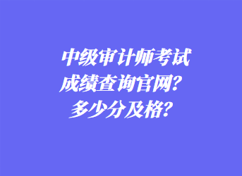 中級審計師考試成績查詢官網(wǎng)？多少分及格？