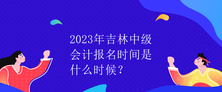 2023年吉林中級會計報名時間是什么時候？