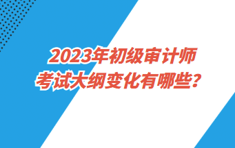 2023年初級審計師考試大綱變化有哪些？