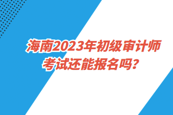 海南2023年初級(jí)審計(jì)師考試還能報(bào)名嗎？