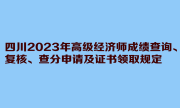 四川2023年高級經(jīng)濟(jì)師成績查詢、復(fù)核、查分申請及證書領(lǐng)取規(guī)定