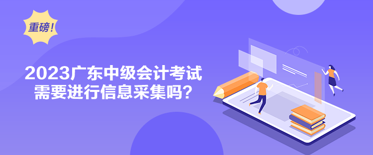 2023廣東中級會計考試需要進行信息采集嗎？