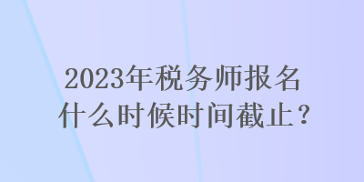 2023年稅務(wù)師報名什么時候時間截止？