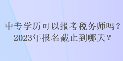 中專學歷可以報考稅務師嗎？2023年報名截止到哪天？