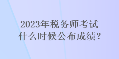 2023年稅務師考試什么時候公布成績？