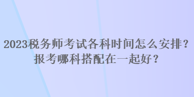 2023稅務(wù)師考試各科時間怎么安排？報考哪科搭配在一起好？