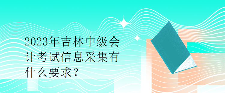 2023年吉林中級(jí)會(huì)計(jì)考試信息采集有什么要求？