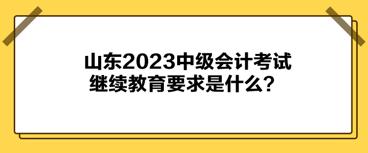 山東2023中級會計(jì)考試?yán)^續(xù)教育要求是什么？