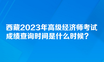 西藏2023年高級(jí)經(jīng)濟(jì)師考試成績(jī)查詢時(shí)間是什么時(shí)候？