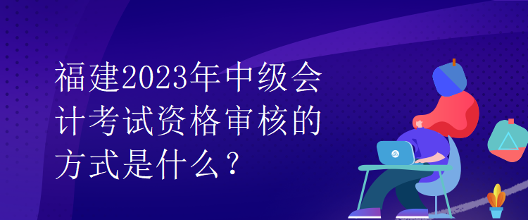 福建2023年中級會計考試資格審核的方式是什么？