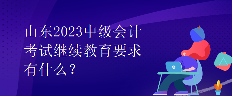 山東2023中級(jí)會(huì)計(jì)考試?yán)^續(xù)教育要求有什么？