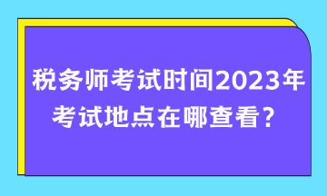 稅務師考試時間2023年考試地點在哪查看