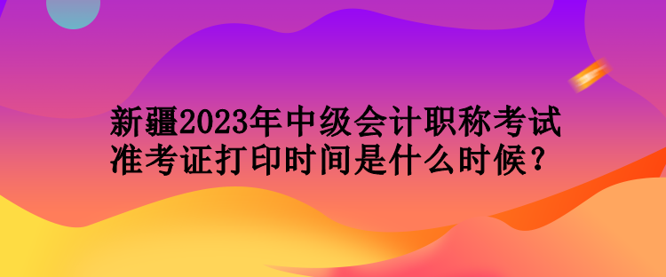 新疆2023年中級會計職稱考試準考證打印時間是什么時候？