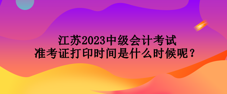 江蘇2023中級會計考試準(zhǔn)考證打印時間是什么時候呢？