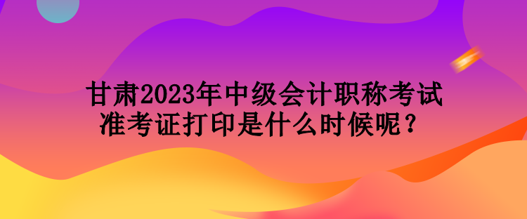 甘肅2023年中級會計職稱考試準考證打印是什么時候呢？