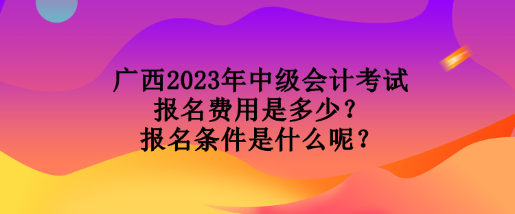 廣西2023年中級會計考試報名費用是多少？報名條件是什么呢？