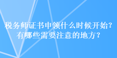 稅務(wù)師證書申領(lǐng)什么時候開始？有哪些需要注意的地方？